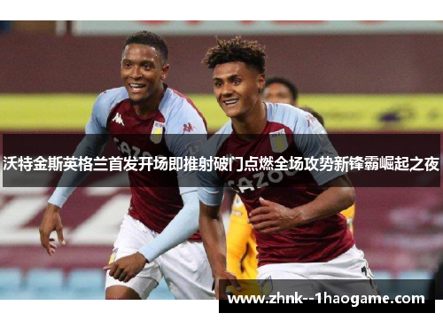 沃特金斯英格兰首发开场即推射破门点燃全场攻势新锋霸崛起之夜