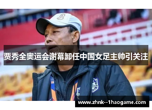 贾秀全奥运会谢幕卸任中国女足主帅引关注